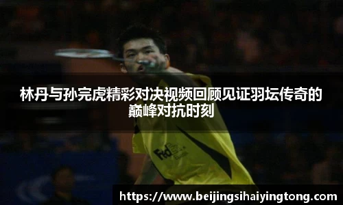 林丹与孙完虎精彩对决视频回顾见证羽坛传奇的巅峰对抗时刻